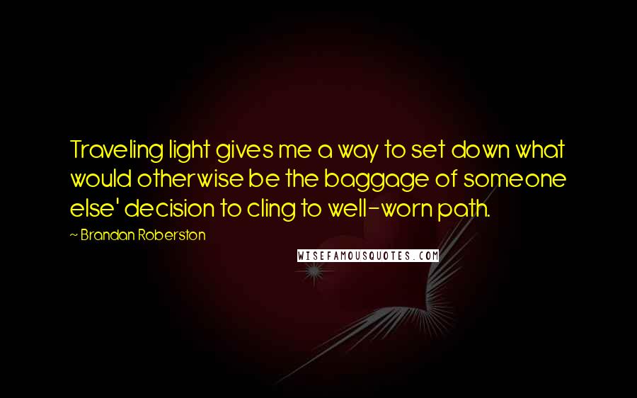 Brandan Roberston Quotes: Traveling light gives me a way to set down what would otherwise be the baggage of someone else' decision to cling to well-worn path.