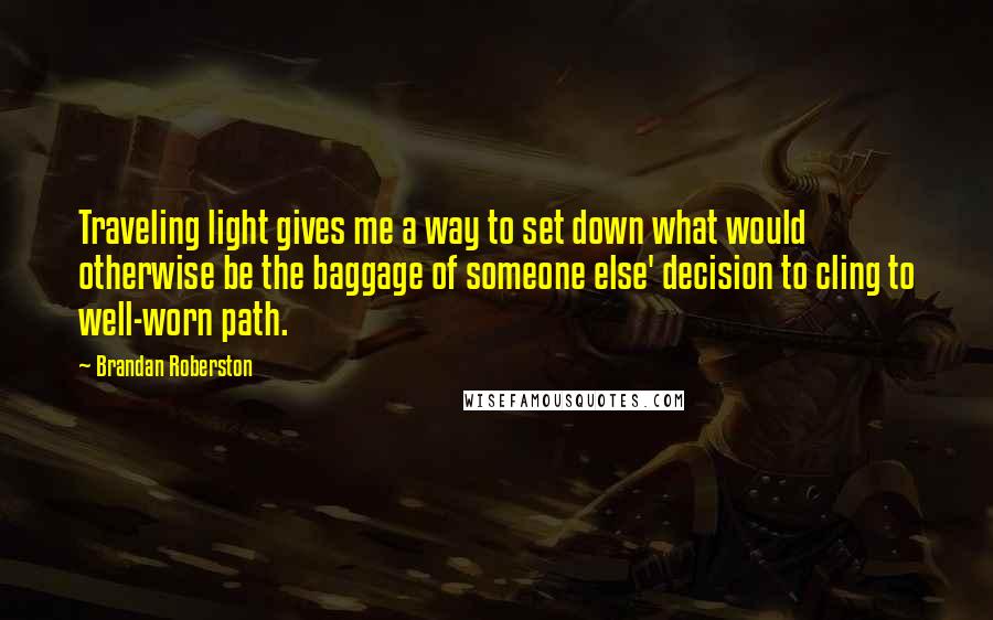 Brandan Roberston Quotes: Traveling light gives me a way to set down what would otherwise be the baggage of someone else' decision to cling to well-worn path.