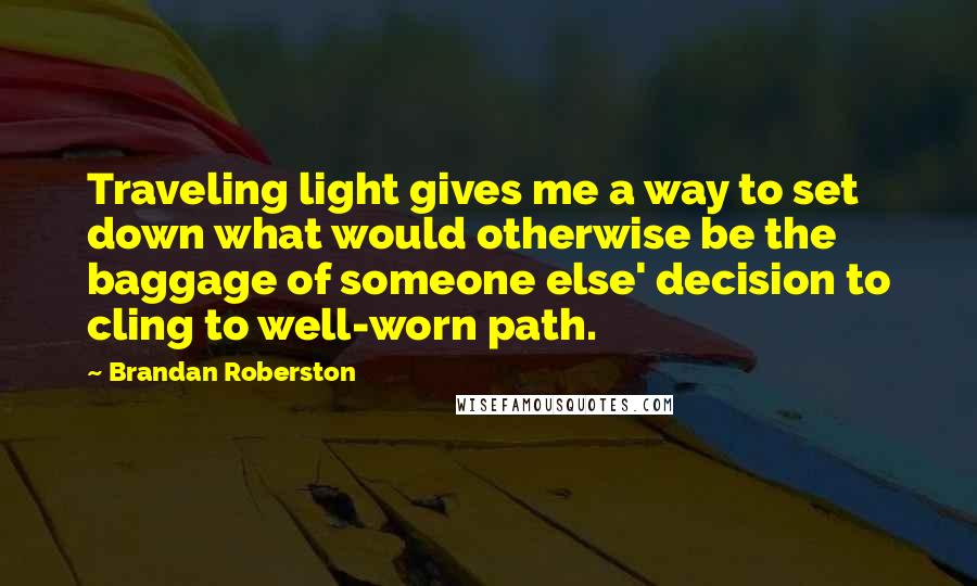 Brandan Roberston Quotes: Traveling light gives me a way to set down what would otherwise be the baggage of someone else' decision to cling to well-worn path.