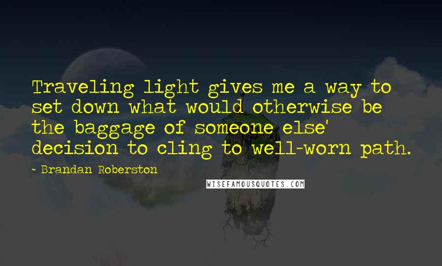Brandan Roberston Quotes: Traveling light gives me a way to set down what would otherwise be the baggage of someone else' decision to cling to well-worn path.