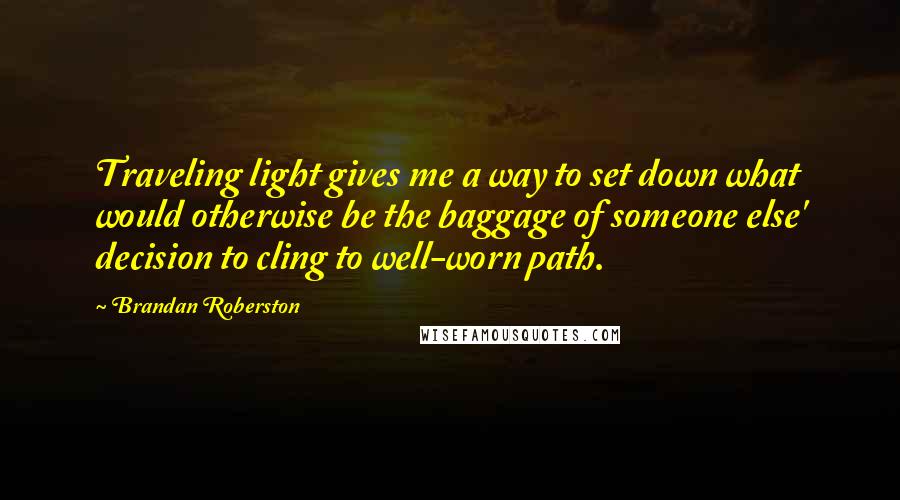 Brandan Roberston Quotes: Traveling light gives me a way to set down what would otherwise be the baggage of someone else' decision to cling to well-worn path.