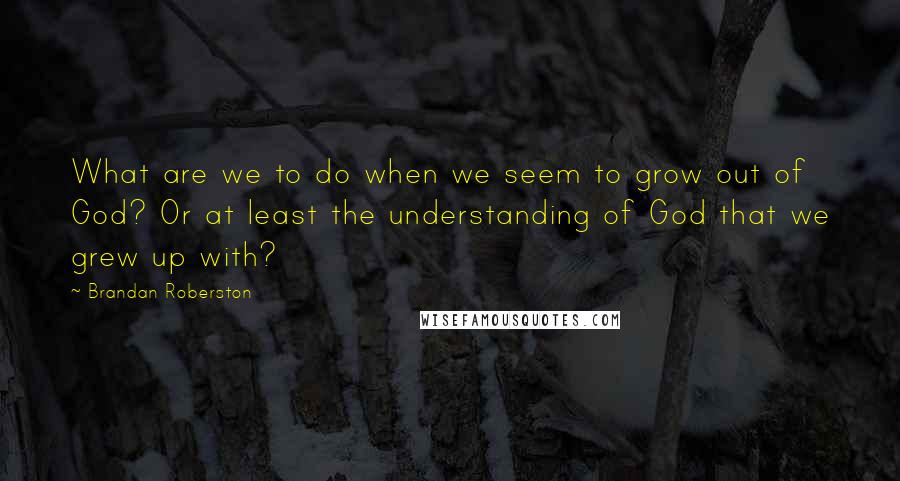 Brandan Roberston Quotes: What are we to do when we seem to grow out of God? Or at least the understanding of God that we grew up with?