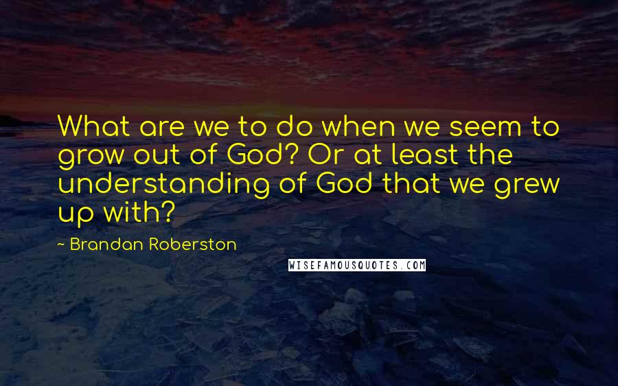 Brandan Roberston Quotes: What are we to do when we seem to grow out of God? Or at least the understanding of God that we grew up with?