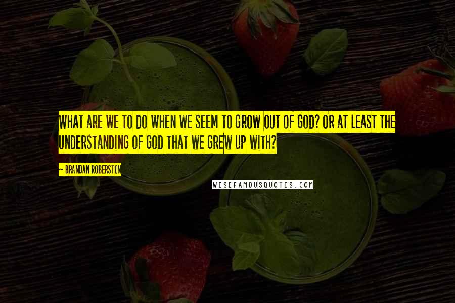 Brandan Roberston Quotes: What are we to do when we seem to grow out of God? Or at least the understanding of God that we grew up with?