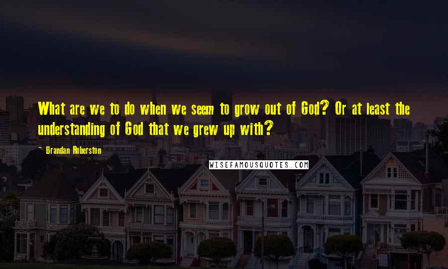 Brandan Roberston Quotes: What are we to do when we seem to grow out of God? Or at least the understanding of God that we grew up with?