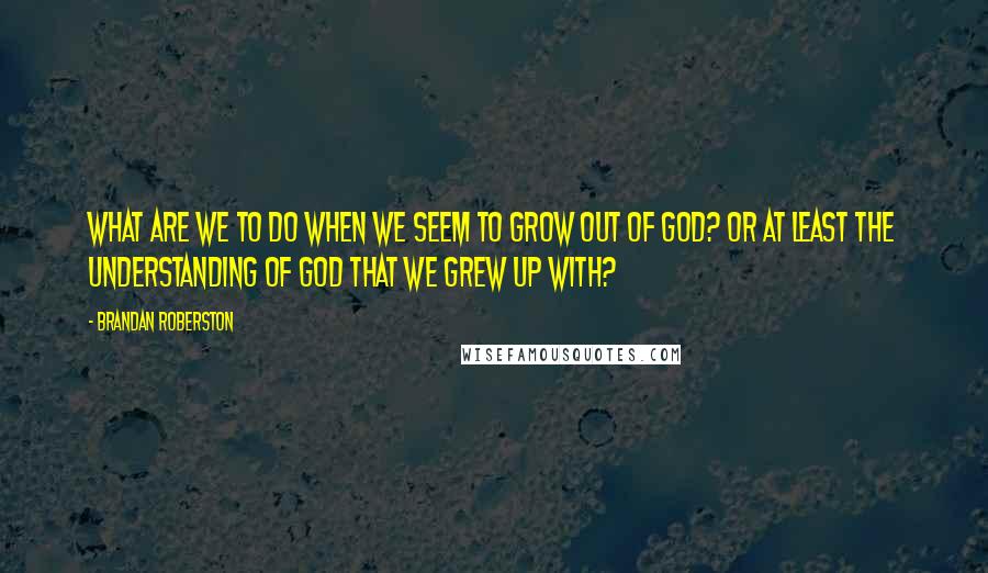 Brandan Roberston Quotes: What are we to do when we seem to grow out of God? Or at least the understanding of God that we grew up with?