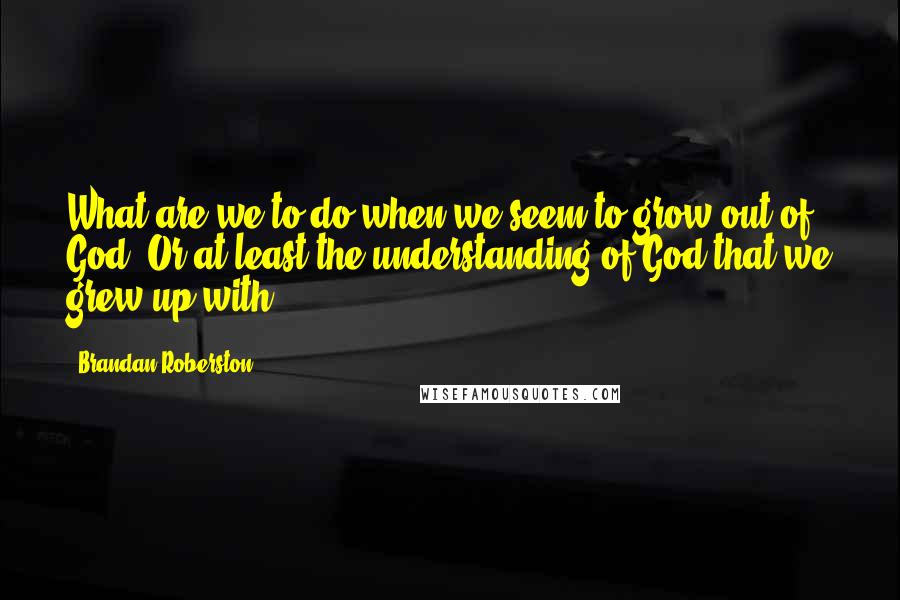 Brandan Roberston Quotes: What are we to do when we seem to grow out of God? Or at least the understanding of God that we grew up with?