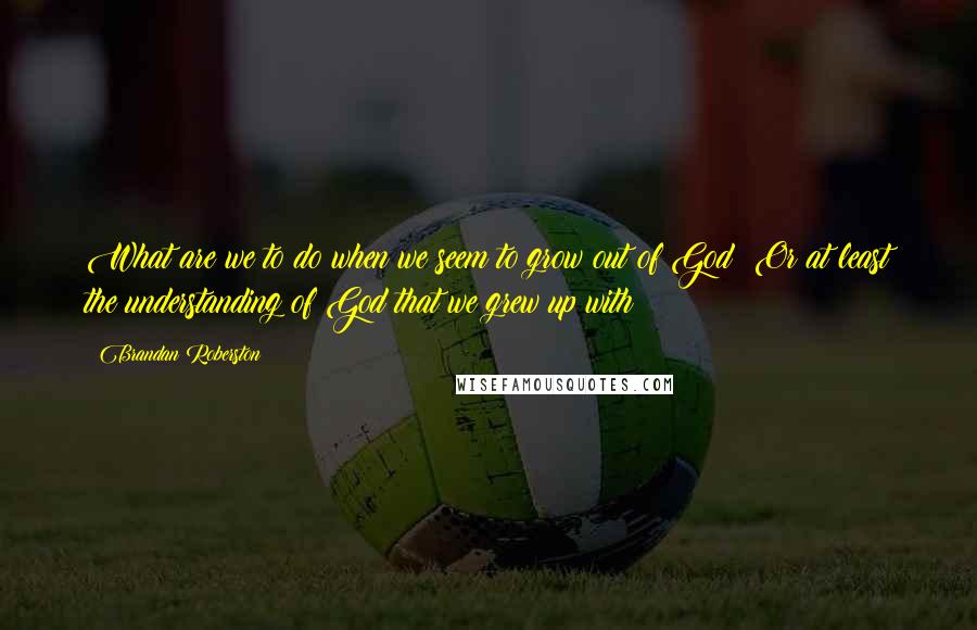 Brandan Roberston Quotes: What are we to do when we seem to grow out of God? Or at least the understanding of God that we grew up with?