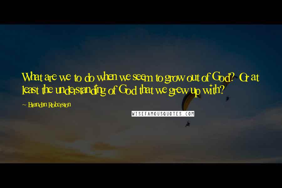 Brandan Roberston Quotes: What are we to do when we seem to grow out of God? Or at least the understanding of God that we grew up with?