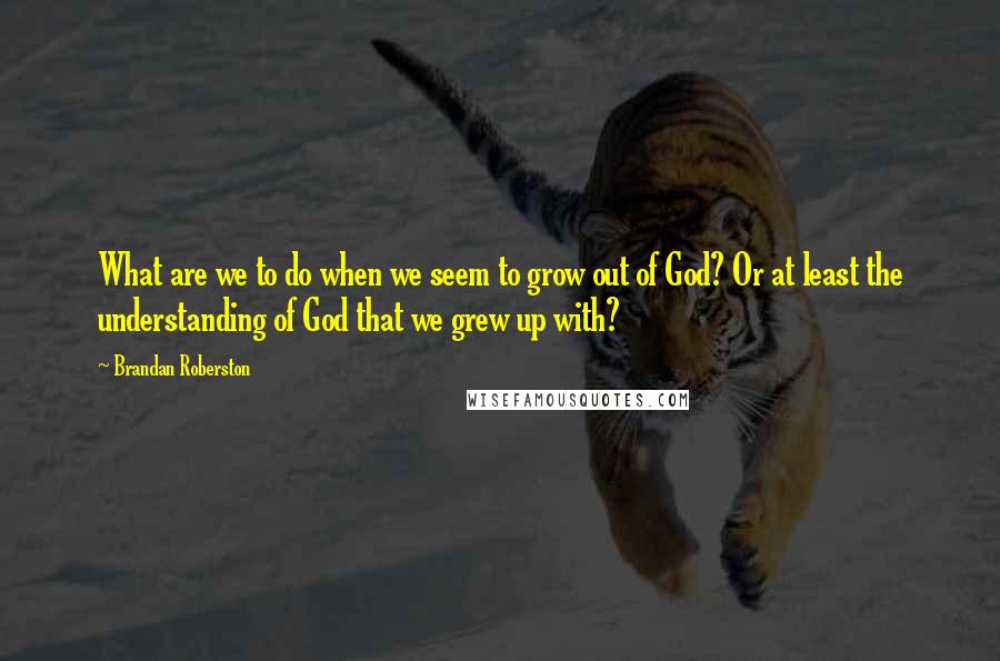 Brandan Roberston Quotes: What are we to do when we seem to grow out of God? Or at least the understanding of God that we grew up with?