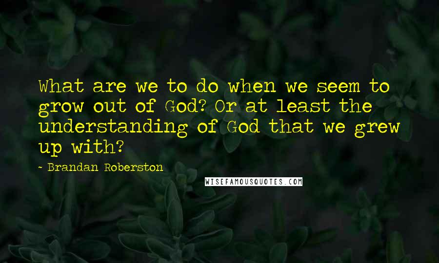 Brandan Roberston Quotes: What are we to do when we seem to grow out of God? Or at least the understanding of God that we grew up with?