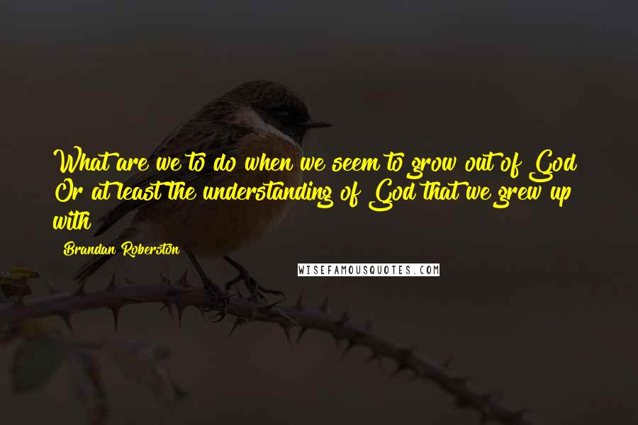 Brandan Roberston Quotes: What are we to do when we seem to grow out of God? Or at least the understanding of God that we grew up with?