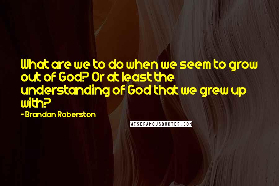 Brandan Roberston Quotes: What are we to do when we seem to grow out of God? Or at least the understanding of God that we grew up with?