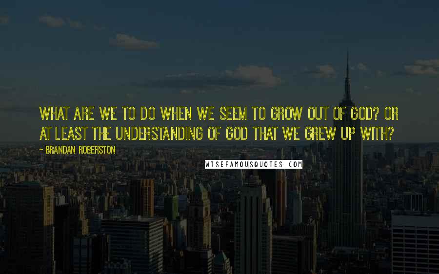 Brandan Roberston Quotes: What are we to do when we seem to grow out of God? Or at least the understanding of God that we grew up with?