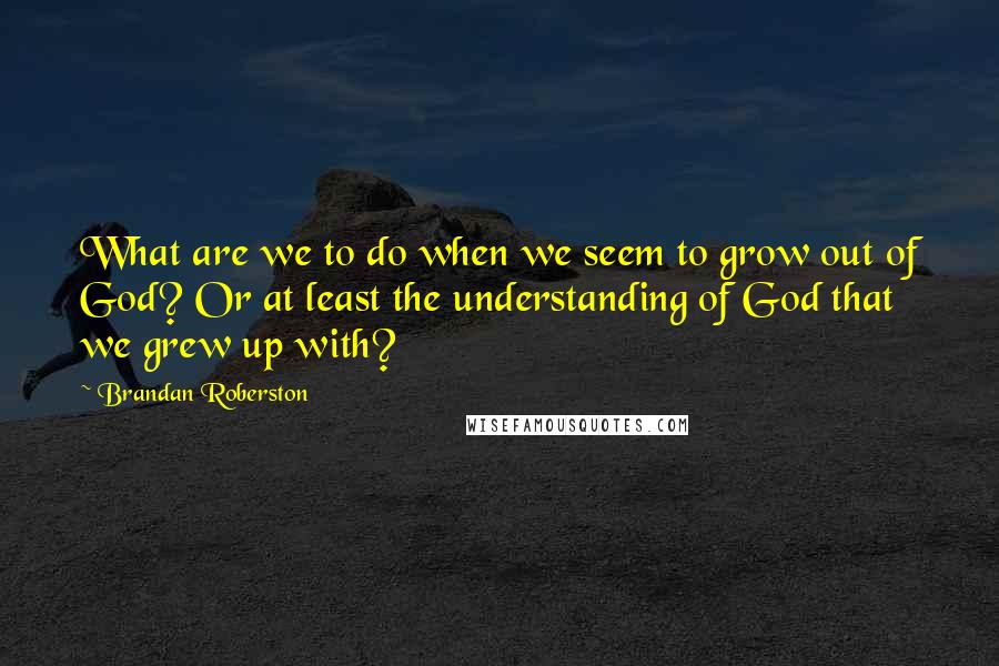 Brandan Roberston Quotes: What are we to do when we seem to grow out of God? Or at least the understanding of God that we grew up with?