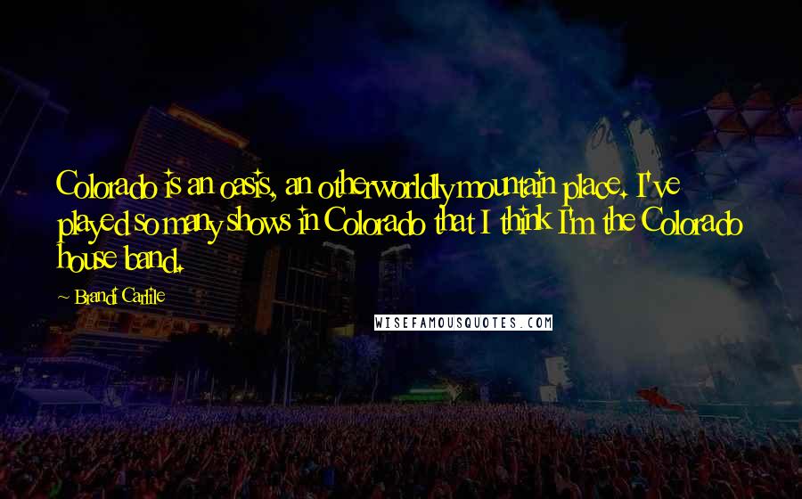 Brandi Carlile Quotes: Colorado is an oasis, an otherworldly mountain place. I've played so many shows in Colorado that I think I'm the Colorado house band.