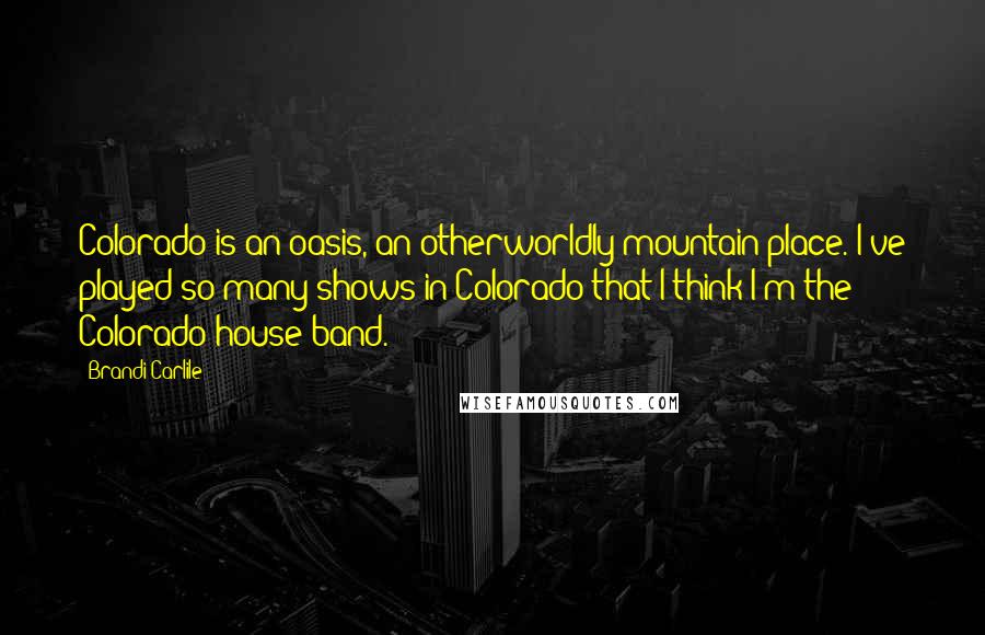 Brandi Carlile Quotes: Colorado is an oasis, an otherworldly mountain place. I've played so many shows in Colorado that I think I'm the Colorado house band.