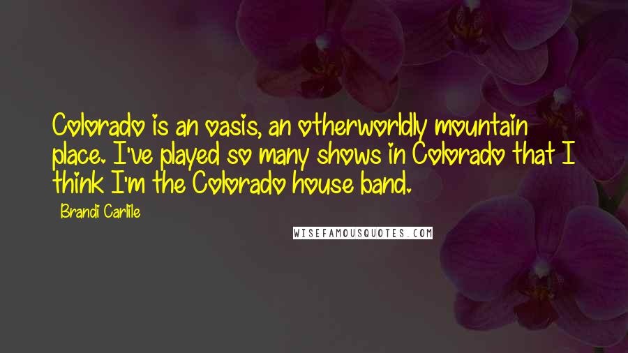 Brandi Carlile Quotes: Colorado is an oasis, an otherworldly mountain place. I've played so many shows in Colorado that I think I'm the Colorado house band.