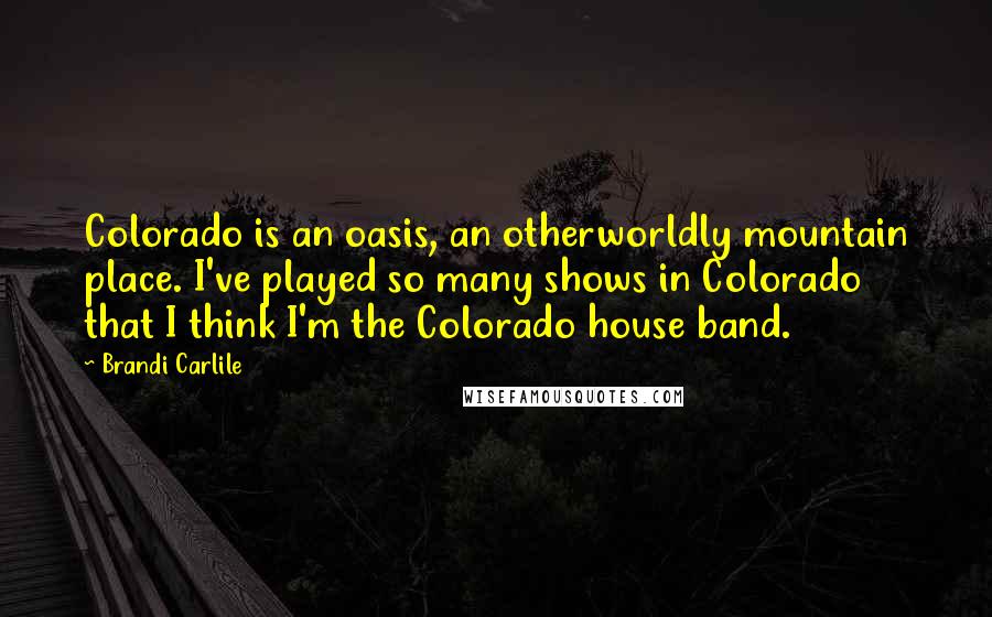 Brandi Carlile Quotes: Colorado is an oasis, an otherworldly mountain place. I've played so many shows in Colorado that I think I'm the Colorado house band.