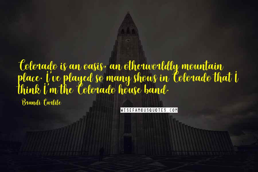 Brandi Carlile Quotes: Colorado is an oasis, an otherworldly mountain place. I've played so many shows in Colorado that I think I'm the Colorado house band.