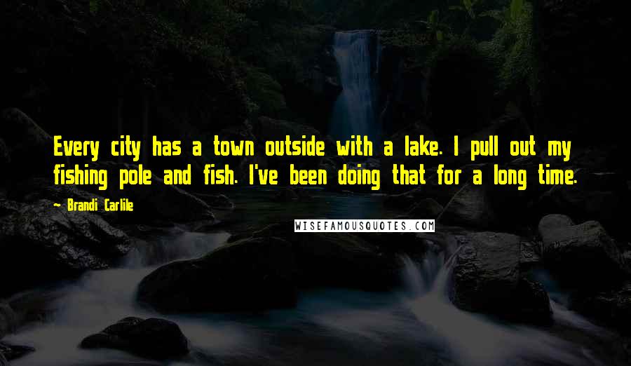 Brandi Carlile Quotes: Every city has a town outside with a lake. I pull out my fishing pole and fish. I've been doing that for a long time.