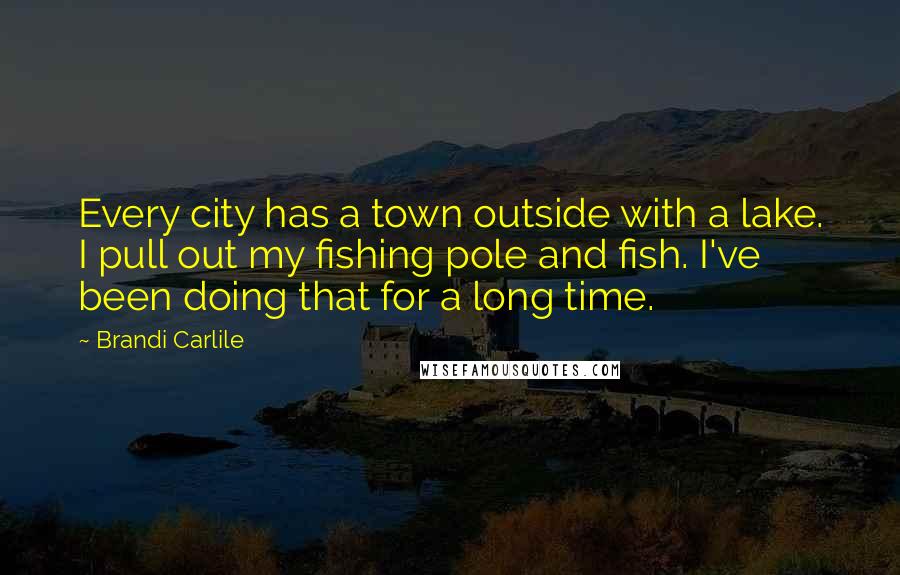 Brandi Carlile Quotes: Every city has a town outside with a lake. I pull out my fishing pole and fish. I've been doing that for a long time.