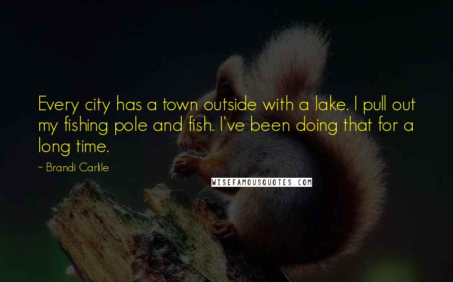 Brandi Carlile Quotes: Every city has a town outside with a lake. I pull out my fishing pole and fish. I've been doing that for a long time.