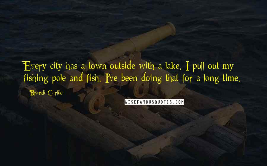 Brandi Carlile Quotes: Every city has a town outside with a lake. I pull out my fishing pole and fish. I've been doing that for a long time.