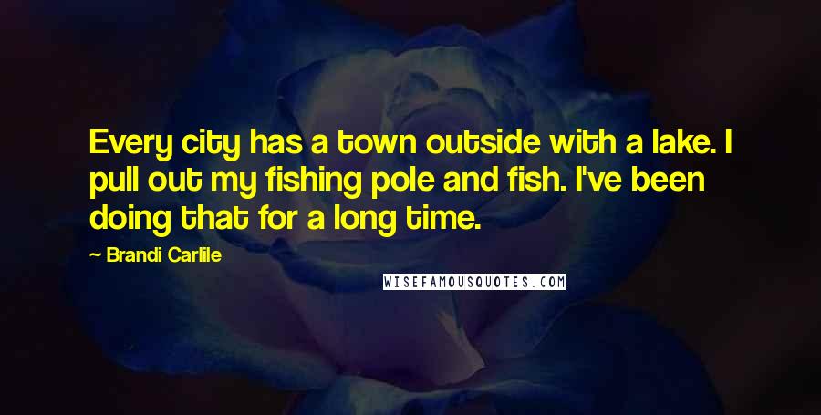 Brandi Carlile Quotes: Every city has a town outside with a lake. I pull out my fishing pole and fish. I've been doing that for a long time.