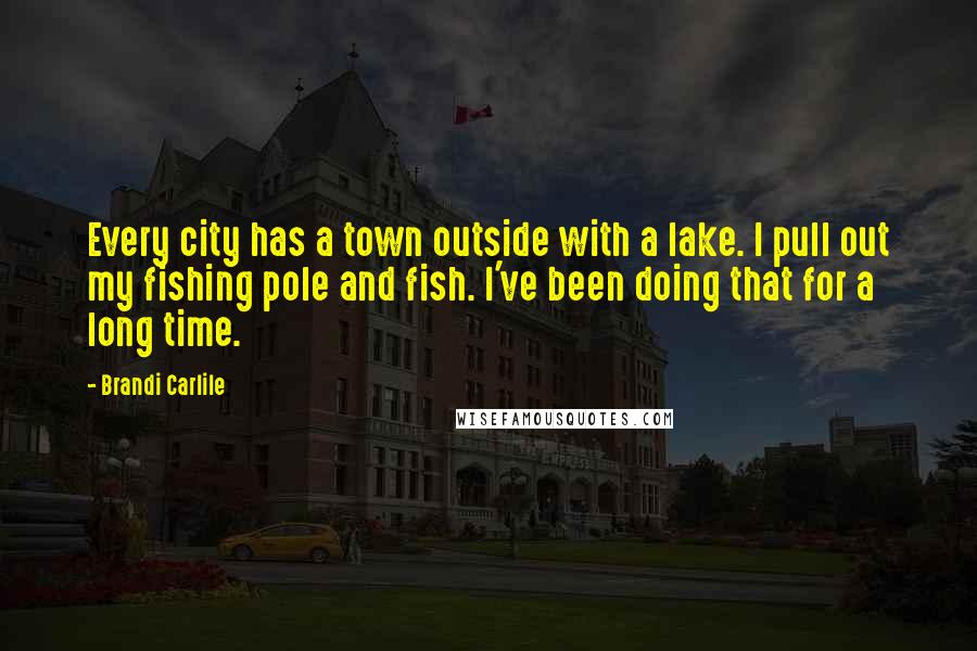 Brandi Carlile Quotes: Every city has a town outside with a lake. I pull out my fishing pole and fish. I've been doing that for a long time.