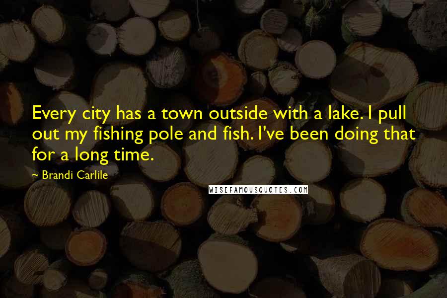 Brandi Carlile Quotes: Every city has a town outside with a lake. I pull out my fishing pole and fish. I've been doing that for a long time.