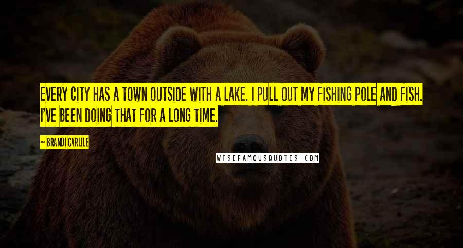 Brandi Carlile Quotes: Every city has a town outside with a lake. I pull out my fishing pole and fish. I've been doing that for a long time.