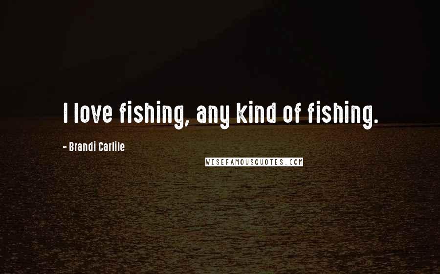 Brandi Carlile Quotes: I love fishing, any kind of fishing.