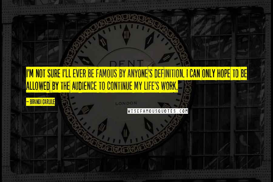 Brandi Carlile Quotes: I'm not sure I'll ever be famous by anyone's definition. I can only hope to be allowed by the audience to continue my life's work.