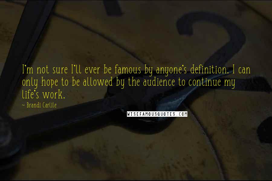 Brandi Carlile Quotes: I'm not sure I'll ever be famous by anyone's definition. I can only hope to be allowed by the audience to continue my life's work.