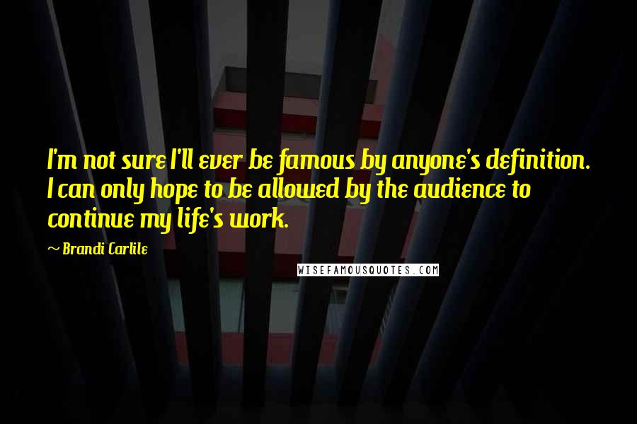Brandi Carlile Quotes: I'm not sure I'll ever be famous by anyone's definition. I can only hope to be allowed by the audience to continue my life's work.