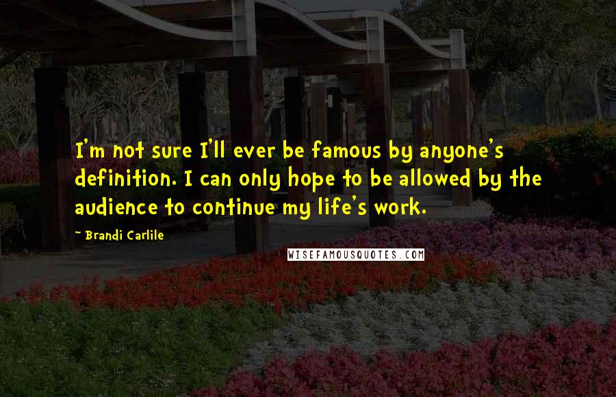 Brandi Carlile Quotes: I'm not sure I'll ever be famous by anyone's definition. I can only hope to be allowed by the audience to continue my life's work.