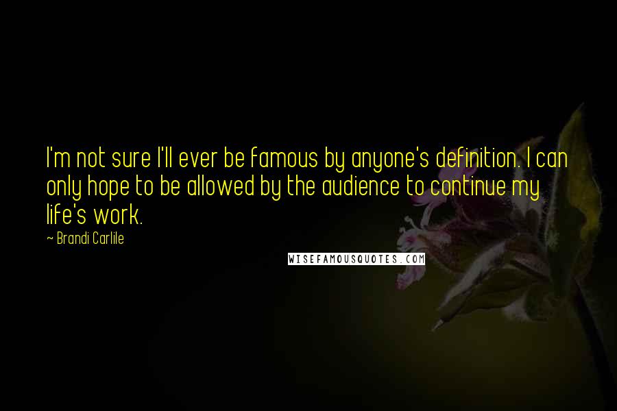 Brandi Carlile Quotes: I'm not sure I'll ever be famous by anyone's definition. I can only hope to be allowed by the audience to continue my life's work.