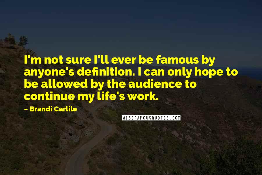 Brandi Carlile Quotes: I'm not sure I'll ever be famous by anyone's definition. I can only hope to be allowed by the audience to continue my life's work.
