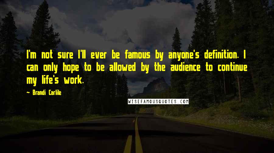 Brandi Carlile Quotes: I'm not sure I'll ever be famous by anyone's definition. I can only hope to be allowed by the audience to continue my life's work.