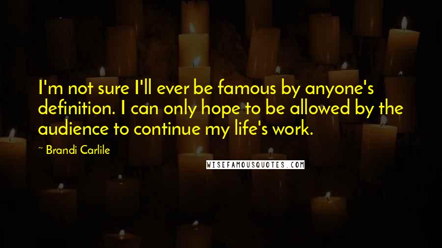 Brandi Carlile Quotes: I'm not sure I'll ever be famous by anyone's definition. I can only hope to be allowed by the audience to continue my life's work.