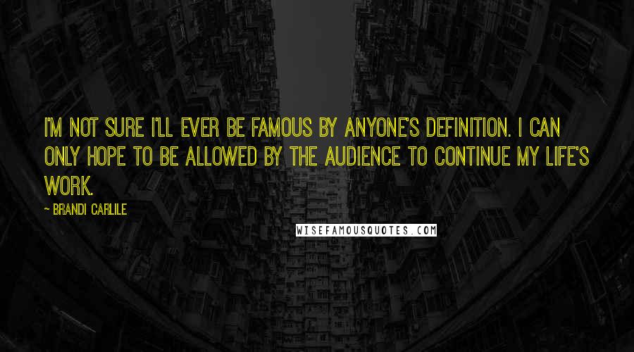 Brandi Carlile Quotes: I'm not sure I'll ever be famous by anyone's definition. I can only hope to be allowed by the audience to continue my life's work.