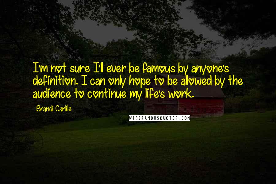 Brandi Carlile Quotes: I'm not sure I'll ever be famous by anyone's definition. I can only hope to be allowed by the audience to continue my life's work.