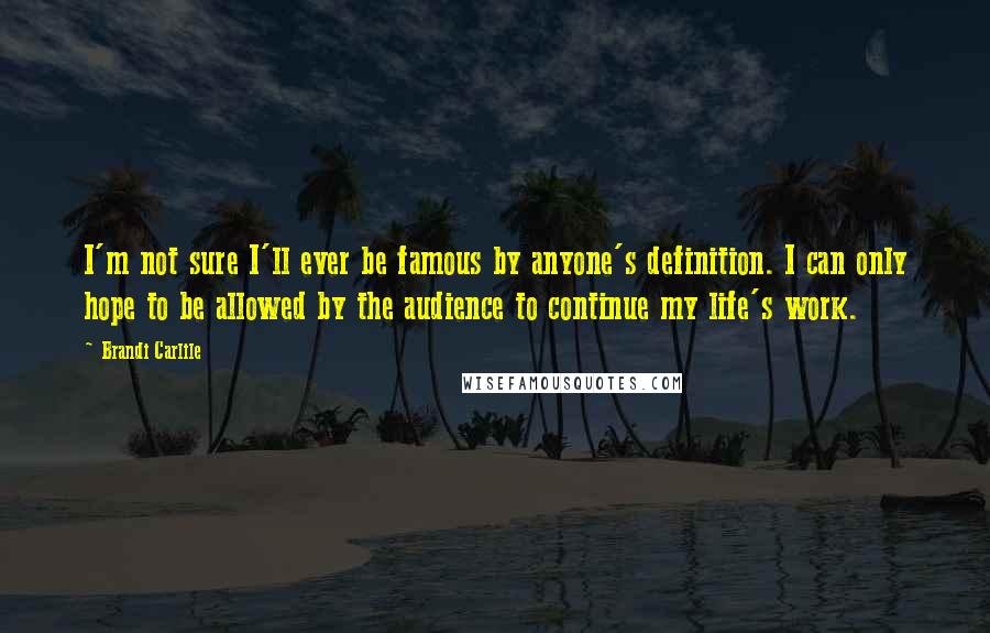 Brandi Carlile Quotes: I'm not sure I'll ever be famous by anyone's definition. I can only hope to be allowed by the audience to continue my life's work.