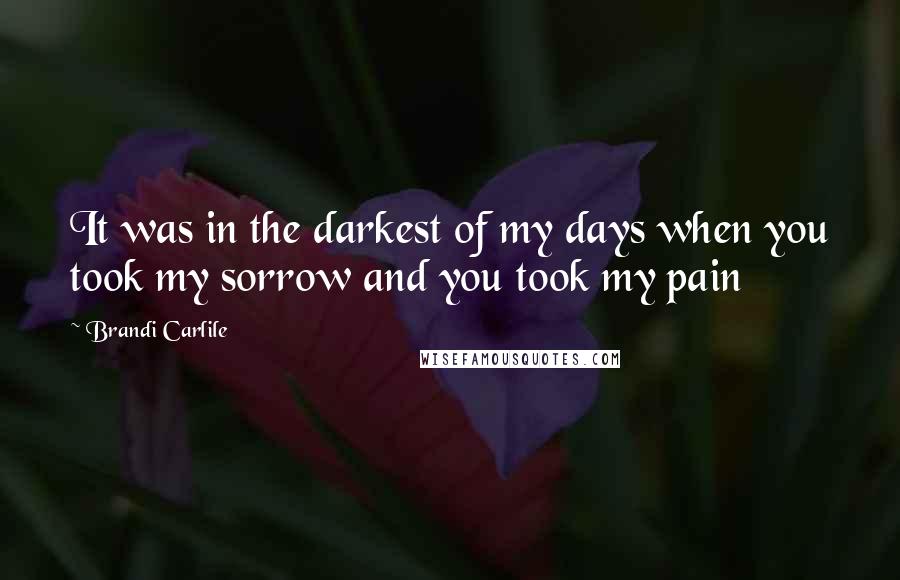 Brandi Carlile Quotes: It was in the darkest of my days when you took my sorrow and you took my pain