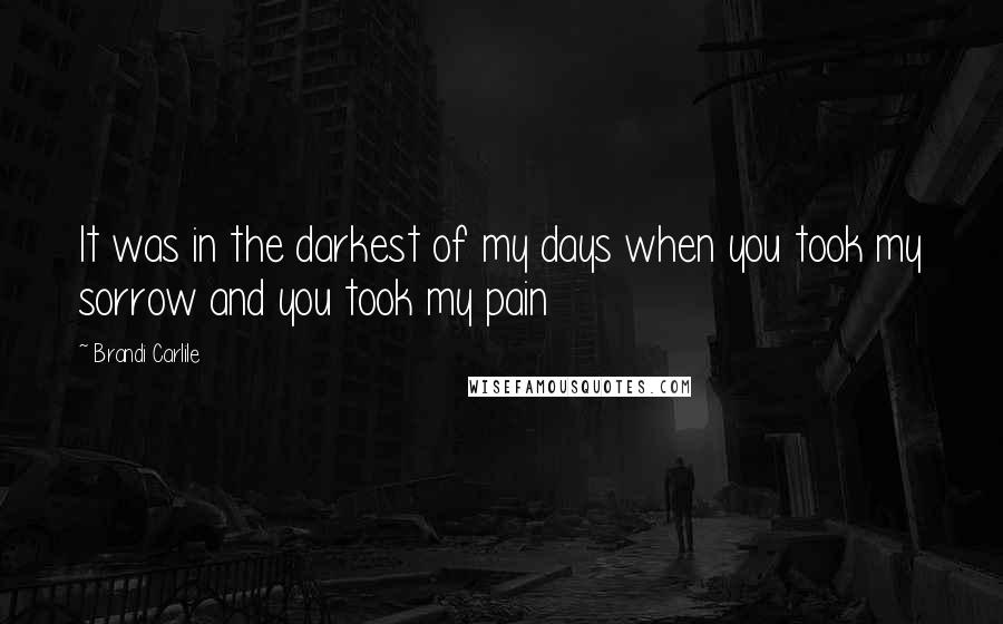 Brandi Carlile Quotes: It was in the darkest of my days when you took my sorrow and you took my pain