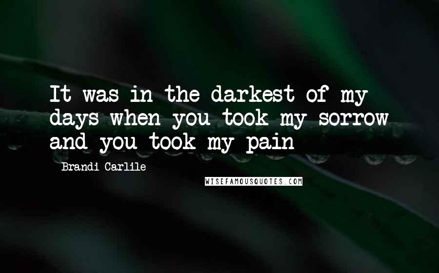 Brandi Carlile Quotes: It was in the darkest of my days when you took my sorrow and you took my pain