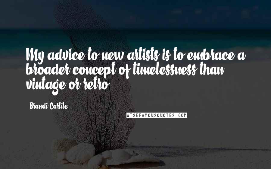 Brandi Carlile Quotes: My advice to new artists is to embrace a broader concept of timelessness than vintage or retro.