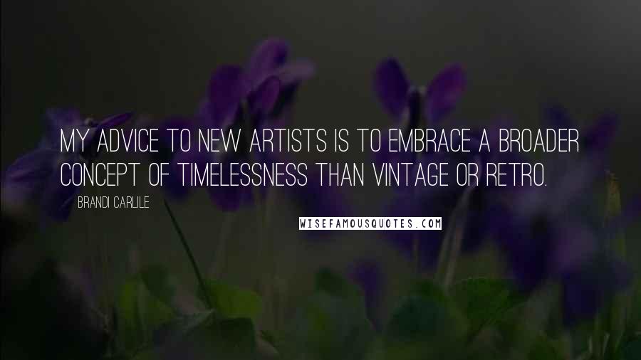 Brandi Carlile Quotes: My advice to new artists is to embrace a broader concept of timelessness than vintage or retro.