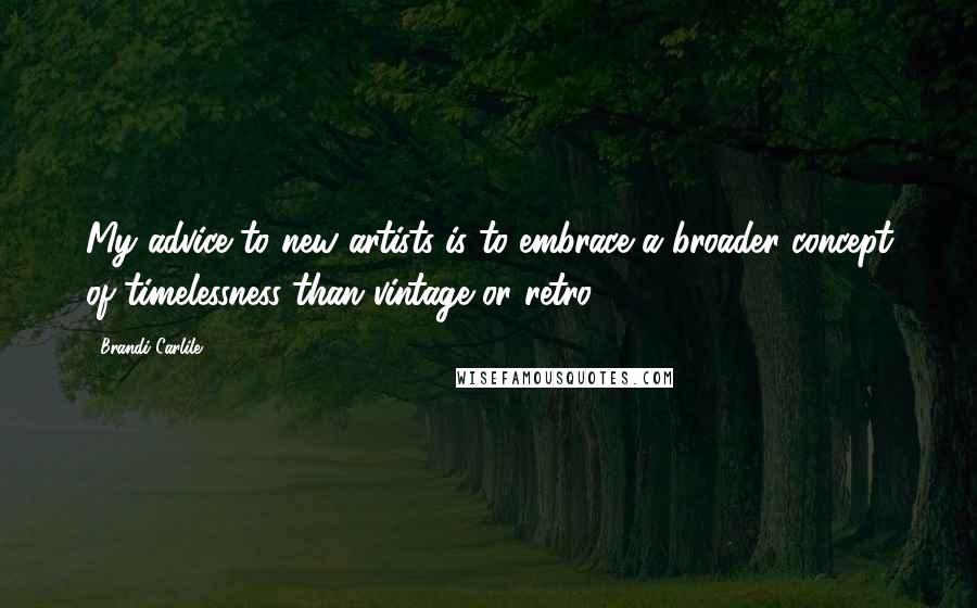 Brandi Carlile Quotes: My advice to new artists is to embrace a broader concept of timelessness than vintage or retro.